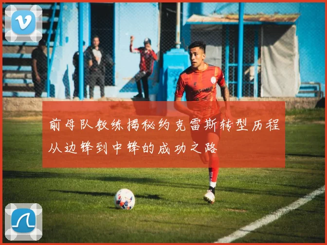 前母队教练揭秘约克雷斯转型历程从边锋到中锋的成功之路