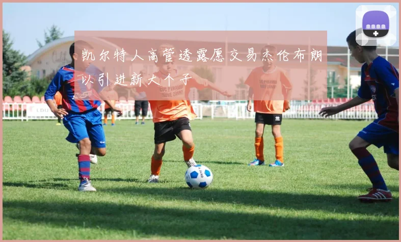 凯尔特人高管透露愿交易杰伦布朗以引进新大个子