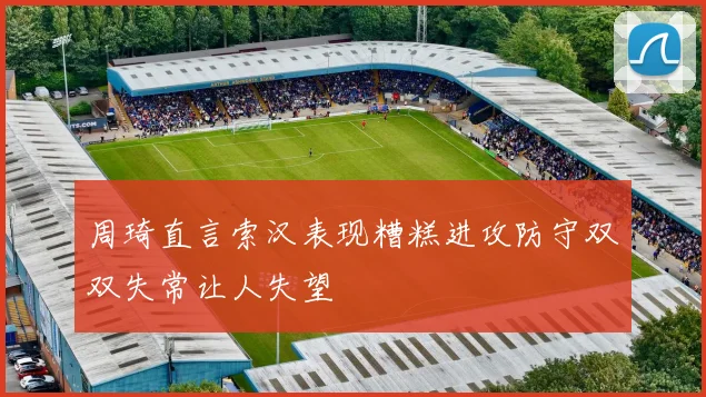 周琦直言索汉表现糟糕进攻防守双双失常让人失望